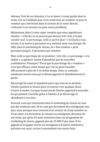 14




obtenus. Fort de ces données, il va se lancer à corps perdu dans la
vente. Car ne l’oublions pas, il est avant tout un vendeur, et pour le
vendeur qui a été formé dans le secteur de la vente directe,
s’adresser à un inconnu ne pose aucun problème.
Maintenant, dites à votre super vendeur que nous appellerons
Charles : « Charles, tu ne pourras pas devenir très riche si tu fais
cavalier seul. Le parrainage, voilà ce qu’il te faut ! » Si Charles vous
écoute, il se mettra à parrainer en y mettant toute son énergie. En
effet, dans le marketing de réseau, un « bon vendeur » peut
parrainer jusqu’à 4 personnes par semaine.
Mais voilà ce qui risque de se produire : très vite, ce parrainage « à la
chaîne » va générer autant d'abandons que de nouvelles
candidatures. Pourquoi ? Parce que le parrainage du « vendeur »
n’est pas efficace, étant donné que l’on ne peut travailler
efficacement à plus de 5 en même temps. Dans ce contexte,
nombreux seront ceux qui se décourageront et abandonneront la
partie.
Découragé lui aussi et impatient parce que rien ne se produit,
Charles quittera le réseau pour se tourner vers quelque chose
d’autre à vendre. Lorsque le parrain de Charles apprend la nouvelle,
lui qui pensait s'enrichir grâce à Charles, il se décourage et
abandonne à son tour.
Souvent, ceux qui réussissent dans le marketing de réseau ne sont
pas des vendeurs-nés. Ils ne sont pas forcément des enseignants non
plus, mais presque tous viennent d'un secteur lié d’une manière ou
d'une autre à la formation. Je connais un enseignant, directeur de
son école, qui après 24 mois seulement dans un programme de
marketing de réseau, gagnait plus de 15 000 € par mois. Il les
gagnait et les gagne encore en enseignant à d’autres comment y
parvenir eux aussi, en leur transmettant son savoir-faire.
 