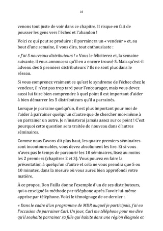 16




venons tout juste de voir dans ce chapitre. Il risque en fait de
pousser les gens vers l'échec et l’abandon !
Voici ce qui peut se produire : il parrainera un « vendeur » et, au
bout d’une semaine, il vous dira, tout enthousiaste :
« J'ai 5 nouveaux distributeurs ! » Vous le féliciterez et, la semaine
suivante, il vous annoncera qu’il en a encore trouvé 5. Mais qu’est-il
advenu des 5 premiers distributeurs ? Ils ne sont plus dans le
réseau.
Si vous comprenez vraiment ce qu’est le syndrome de l’échec chez le
vendeur, il n’est pas trop tard pour l’encourager, mais vous devez
aussi lui faire bien comprendre à quel point il est important d’aider
à bien démarrer les 5 distributeurs qu’il a parrainés.
Lorsque je parraine quelqu’un, il est plus important pour moi de
l’aider à parrainer quelqu’un d’autre que de chercher moi-même à
en parrainer un autre. Je n’insisterai jamais assez sur ce point ! C’est
pourquoi cette question sera traitée de nouveau dans d’autres
séminaires.
Comme nous l’avons dit plus haut, les quatre premiers séminaires
sont incontournables, vous devez absolument les lire. Et si vous
n’avez pas le temps de parcourir les 10 séminaires, lisez au moins
les 2 premiers (chapitres 2 et 3). Vous pouvez en faire la
présentation à quelqu’un d’autre et cela ne vous prendra que 5 ou
10 minutes, dans la mesure où vous aurez bien approfondi votre
matière.
À ce propos, Don Failla donne l’exemple d’un de ses distributeurs,
qui a enseigné la méthode par téléphone après l’avoir lui-même
apprise par téléphone. Voici le témoignage de ce dernier :
« Dans le cadre d’un programme de MDR auquel je participais, j’ai eu
l’occasion de parrainer Carl. Un jour, Carl me téléphone pour me dire
qu’il souhaite parrainer sa fille qui habite dans une région éloignée et
 