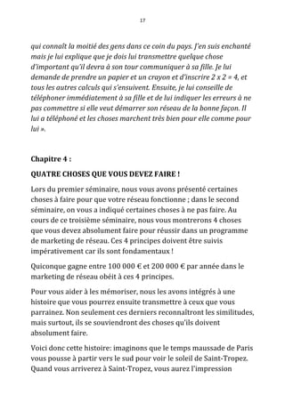 17




qui connaît la moitié des gens dans ce coin du pays. J’en suis enchanté
mais je lui explique que je dois lui transmettre quelque chose
d’important qu’il devra à son tour communiquer à sa fille. Je lui
demande de prendre un papier et un crayon et d’inscrire 2 x 2 = 4, et
tous les autres calculs qui s’ensuivent. Ensuite, je lui conseille de
téléphoner immédiatement à sa fille et de lui indiquer les erreurs à ne
pas commettre si elle veut démarrer son réseau de la bonne façon. Il
lui a téléphoné et les choses marchent très bien pour elle comme pour
lui ».


Chapitre 4 :
QUATRE CHOSES QUE VOUS DEVEZ FAIRE !
Lors du premier séminaire, nous vous avons présenté certaines
choses à faire pour que votre réseau fonctionne ; dans le second
séminaire, on vous a indiqué certaines choses à ne pas faire. Au
cours de ce troisième séminaire, nous vous montrerons 4 choses
que vous devez absolument faire pour réussir dans un programme
de marketing de réseau. Ces 4 principes doivent être suivis
impérativement car ils sont fondamentaux !
Quiconque gagne entre 100 000 € et 200 000 € par année dans le
marketing de réseau obéit à ces 4 principes.
Pour vous aider à les mémoriser, nous les avons intégrés à une
histoire que vous pourrez ensuite transmettre à ceux que vous
parrainez. Non seulement ces derniers reconnaîtront les similitudes,
mais surtout, ils se souviendront des choses qu’ils doivent
absolument faire.
Voici donc cette histoire: imaginons que le temps maussade de Paris
vous pousse à partir vers le sud pour voir le soleil de Saint-Tropez.
Quand vous arriverez à Saint-Tropez, vous aurez l'impression
 