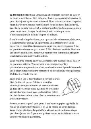 19




La troisième chose que vous devez absolument faire est de passer
en quatrième vitesse. Bien entendu, il n’est pas possible de passer en
quatrième juste après avoir démarré. Nous démarrons tous au point
mort. Par contre, si nous restons dans notre voiture, dans l’entrée,
avec la clé dans le contact et le moteur qui tourne, tout en restant au
point mort sans changer de vitesse, il est certain que nous
n’arriverons jamais à Saint-Tropez, ni ailleurs.
Dans le marketing de réseau, pour passer à la « vitesse supérieure »,
il faut parrainer quelqu'un : parrainez un distributeur et vous
passerez en première. Nous croyons que vous devriez passer 5 fois
en première vitesse en parrainant 5 distributeurs motivés. Dans un
des autres séminaires, nous vous montrerons comment distinguer
les distributeurs motivés des autres.
Vous voudrez ensuite que vos 5 distributeurs puissent aussi passer
en première vitesse. Vous devrez leur enseigner qu’ils y
parviendront en parrainant d'autres distributeurs. Quand chacun de
vos 5 distributeurs en aura parrainé 5 autres chacun, vous passerez
25 fois en seconde vitesse.
Enseignez à vos 5 distributeurs à former leurs 5
distributeurs à passer 5 fois en première
vitesse; ils sont maintenant en seconde vitesse
25 fois, et cela vous place 125 fois en troisième
vitesse. Lorsque vous avez un troisième palier
de distributeurs dans votre réseau, vous êtes en
troisième vitesse.
Avez-vous remarqué à quel point il est beaucoup plus agréable de
rouler en quatrième vitesse ? Il en va de même de votre réseau !
Vous voulez atteindre la quatrième vitesse aussi rapidement que
possible. Quand vos 5 premiers paliers seront en troisième vitesse,
vous serez déjà en quatrième.
 