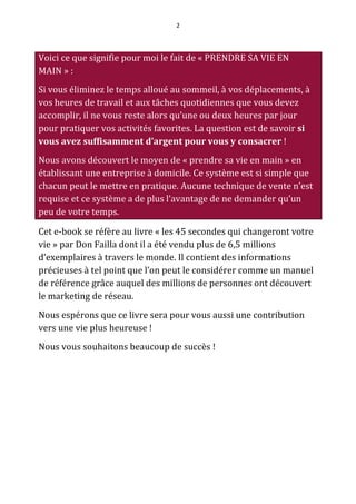 2




Voici ce que signifie pour moi le fait de « PRENDRE SA VIE EN
MAIN » :
Si vous éliminez le temps alloué au sommeil, à vos déplacements, à
vos heures de travail et aux tâches quotidiennes que vous devez
accomplir, il ne vous reste alors qu’une ou deux heures par jour
pour pratiquer vos activités favorites. La question est de savoir si
vous avez suffisamment d’argent pour vous y consacrer !
Nous avons découvert le moyen de « prendre sa vie en main » en
établissant une entreprise à domicile. Ce système est si simple que
chacun peut le mettre en pratique. Aucune technique de vente n’est
requise et ce système a de plus l’avantage de ne demander qu’un
peu de votre temps.

Cet e-book se réfère au livre « les 45 secondes qui changeront votre
vie » par Don Failla dont il a été vendu plus de 6,5 millions
d’exemplaires à travers le monde. Il contient des informations
précieuses à tel point que l’on peut le considérer comme un manuel
de référence grâce auquel des millions de personnes ont découvert
le marketing de réseau.
Nous espérons que ce livre sera pour vous aussi une contribution
vers une vie plus heureuse !
Nous vous souhaitons beaucoup de succès !
 