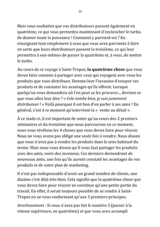 20




Mais vous souhaitez que vos distributeurs passent également en
quatrième, ce qui vous permettra maintenant d'enclencher le turbo,
de donner toute la puissance ! Comment y parvient-on ? En
enseignant tout simplement à ceux que vous avez parrainés à faire
en sorte que leurs distributeurs passent la troisième, ce qui leur
permettra à eux-mêmes de passer la quatrième et, à vous, de mettre
le turbo.
Au cours de ce voyage à Saint-Tropez, la quatrième chose que vous
devez faire consiste à partager avec ceux qui voyagent avec vous les
produits que vous distribuez. Donnez-leur l’occasion d’essayer ces
produits et de constater les avantages qu’ils offrent. Lorsque
quelqu’un vous demandera où l’on peut se les procurer... devinez ce
que vous allez leur dire ? « Cela tombe bien, je suis justement
distributeur ! » Voilà pourquoi il est bon d'en parler à ses amis ! En
général, c’est à ce moment qu’intervient la « vente au détail ».
À ce stade-ci, il est important de noter qu'au cours des 2 premiers
séminaires et du troisième que nous parcourons en ce moment,
nous vous révélons les 4 choses que vous devez faire pour réussir.
Nous ne vous avons pas obligé une seule fois à vendre. Nous disons
que vous n’avez pas à vendre les produits dans le sens habituel du
terme. Mais nous vous disons qu'il vous faut partager les produits
avec des amis, voire des inconnus. Ces derniers deviendront de
nouveaux amis, une fois qu'ils auront constaté les avantages de vos
produits et de votre plan de marketing.
Il n'est pas indispensable d'avoir un grand nombre de clients, une
dizaine c’est déjà très bien. Cela signifie que la quatrième chose que
vous devez faire pour réussir ne constitue qu’une petite partie du
travail. En effet, il serait toujours possible de se rendre à Saint-
Tropez en ne vous conformant qu'aux 3 premiers principes.
Avertissement : Si vous n'avez pas fait le numéro 3 (passer à la
vitesse supérieure, en quatrième) et que vous avez accompli
 