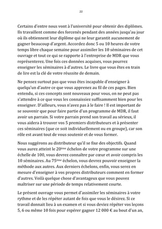 22




Certains d'entre nous vont à l’université pour obtenir des diplômes.
Ils travaillent comme des forcenés pendant des années jusqu’au jour
où ils obtiennent leur diplôme qui ne leur garantit aucunement de
gagner beaucoup d'argent. Accordez donc 5 ou 10 heures de votre
temps libre chaque semaine pour assimiler les 10 séminaires de cet
ouvrage et tout ce qui se rapporte à l'entreprise de MDR que vous
représenterez. Une fois ces données acquises, vous pourrez
enseigner les séminaires à d'autres. Le livre que vous êtes en train
de lire est la clé de votre réussite de demain.
Ne pensez surtout pas que vous êtes incapable d'enseigner à
quelqu’un d’autre ce que vous apprenez au fil de ces pages. Bien
entendu, si ces concepts sont nouveaux pour vous, on ne peut pas
s'attendre à ce que vous les connaissiez suffisamment bien pour les
enseigner. D'ailleurs, vous n’avez pas à le faire ! Il est important de
se souvenir que pour faire partie d'un programme de MDR, il faut
avoir un parrain. Si votre parrain prend son travail au sérieux, il
vous aidera à trouver vos 5 premiers distributeurs et à présenter
ces séminaires (que ce soit individuellement ou en groupe), car son
rôle est avant tout de vous soutenir et de vous former.
Nous suggérons au distributeur qu’il se fixe des objectifs. Quand
vous aurez atteint le 20ème échelon de votre programme sur une
échelle de 100, vous devrez connaître par cœur et avoir compris les
10 séminaires. Au 75ème échelon, vous devrez pouvoir enseigner la
méthode aux autres. Aux derniers échelons, enfin, vous serez en
mesure d'enseigner à vos propres distributeurs comment en former
d’autres. Voilà quelque chose d’avantageux que vous pouvez
maîtriser sur une période de temps relativement courte.
Le présent ouvrage vous permet d’assimiler les séminaires à votre
rythme et de les répéter autant de fois que vous le désirez. Si ce
travail donnait lieu à un examen et si vous deviez répéter vos leçons
5, 6 ou même 10 fois pour espérer gagner 12 000 € au bout d'un an,
 