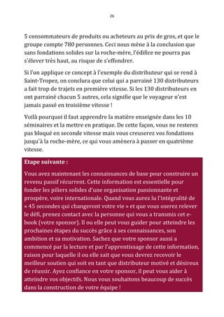 26




5 consommateurs de produits ou acheteurs au prix de gros, et que le
groupe compte 780 personnes. Ceci nous mène à la conclusion que
sans fondations solides sur la roche-mère, l’édifice ne pourra pas
s'élever très haut, au risque de s'effondrer.
Si l’on applique ce concept à l’exemple du distributeur qui se rend à
Saint-Tropez, on conclura que celui qui a parrainé 130 distributeurs
a fait trop de trajets en première vitesse. Si les 130 distributeurs en
ont parrainé chacun 5 autres, cela signifie que le voyageur n'est
jamais passé en troisième vitesse !
Voilà pourquoi il faut apprendre la matière enseignée dans les 10
séminaires et la mettre en pratique. De cette façon, vous ne resterez
pas bloqué en seconde vitesse mais vous creuserez vos fondations
jusqu'à la roche-mère, ce qui vous amènera à passer en quatrième
vitesse.

Etape suivante :
Vous avez maintenant les connaissances de base pour construire un
revenu passif récurrent. Cette information est essentielle pour
fonder les piliers solides d’une organisation passionnante et
prospère, voire internationale. Quand vous aurez lu l’intégralité de
« 45 secondes qui changeront votre vie » et que vous oserez relever
le défi, prenez contact avec la personne qui vous a transmis cet e-
book (votre sponsor). Il ou elle peut vous guider pour atteindre les
prochaines étapes du succès grâce à ses connaissances, son
ambition et sa motivation. Sachez que votre sponsor aussi a
commencé par la lecture et par l’apprentissage de cette information,
raison pour laquelle il ou elle sait que vous devrez recevoir le
meilleur soutien qui soit en tant que distributeur motivé et désireux
de réussir. Ayez confiance en votre sponsor, il peut vous aider à
atteindre vos objectifs. Nous vous souhaitons beaucoup de succès
dans la construction de votre équipe !
 