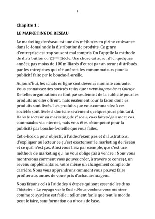 3




Chapitre 1 :
LE MARKETING DE RESEAU
Le marketing de réseau est une des méthodes en pleine croissance
dans le domaine de la distribution de produits. Ce genre
d’entreprise est trop souvent mal compris. On l’appelle la méthode
de distribution du 21ème Siècle. Une chose est sure : d’ici quelques
années, pas moins de 100 milliards d’euros par an seront distribués
par les entreprises qui rémunèrent les consommateurs pour la
publicité faite par le bouche-à-oreille.
Aujourd’hui, les achats en ligne sont devenus monnaie courante.
Vous connaissez des sociétés telles que : www.kapaza.be et Colruyt.
De telles organisations ne font pas seulement de la publicité pour les
produits qu’elles offrent, mais également pour la façon dont les
produits sont livrés. Les produits que vous commandez à ces
sociétés sont livrés à domicile seulement quelques jours plus tard.
Dans le secteur du marketing de réseau, vous faites également vos
commandes via internet, mais vous êtes récompensé pour la
publicité par bouche-à-oreille que vous faites.
Cet e-book a pour objectif, à l’aide d’exemples et d’illustrations,
d’expliquer au lecteur ce qu’est exactement le marketing de réseau
et ce qu’il n’est pas. Ainsi vous lirez par exemple, que c’est une
méthode de marketing qui ne vous oblige pas à vendre ! Nous vous
montrerons comment vous pouvez créer, à travers ce concept, un
revenu supplémentaire, voire même un changement complet de
carrière. Nous vous apprendrons comment vous pouvez faire
profiter aux autres de votre prix d’achat avantageux.
Nous faisons cela à l’aide des 4 étapes qui sont essentielles dans
l’histoire « Le voyage ver le Sud ». Nous voulons vous montrer
comme ce système est facile ; tellement facile que tout le monde
peut le faire, sans formation ou niveau de base.
 