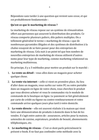 4




  Répondons sans tarder à une question qui revient sans cesse, et qui
  est probablement fondamentale :
  Qu’est-ce que le marketing de réseau ?
  Le marketing de réseau repose sur un système de rémunération
  offert aux personnes qui assurent la distribution des produits. Ce
  réseau comporte plusieurs paliers, dits paliers multiples. On a
  tellement généralisé le terme « marketing de réseau » que de
  nombreuses pyramides illégales et des systèmes de distribution à la
  chaîne essayent de se faire passer pour des entreprises de
  marketing de réseau. Cela nuit à un point tel que bon nombre de
  nouvelles entreprises de marketing de réseau utilisent d’autres
  noms pour leur type de marketing, comme marketing relationnel ou
  marketing multiniveau.
  En principe, il y a 3 méthodes pour mettre un produit sur le marché :
1. La vente au détail – vous allez dans un magasin pour acheter
  quelque chose.
2. La vente via internet – celle-ci vient en première place. Au lieu
  d’aller dans un magasin, vous surfez sur votre PC ou votre portable
  dans un magasin en ligne de votre choix, vous cherchez le produit
  que vous désirez acheter et vous le commandez via le module de
  commande de la boutique en ligne. Le paiement se fait généralement
  par carte de crédit ou Ogone ou contre-remboursement et votre
  commande arrive quelques jours plus tard à votre domicile.
3. La vente directe – elle est souvent réalisée à la maison qui vient
  faire une démonstration de produits à domicile dans le but de les
  vendre. Il s’agit entre autres de : assurances, articles pour la maison,
  ustensiles de cuisine, aspirateurs, produits de beauté, abonnements
  téléphoniques, etc.
4. Le marketing de réseau – C’est ce dont parle précisément le
  présent e-book. Il ne faut pas confondre cette méthode avec la
 