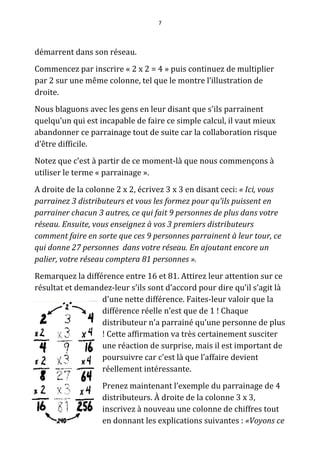 7




démarrent dans son réseau.
Commencez par inscrire « 2 x 2 = 4 » puis continuez de multiplier
par 2 sur une même colonne, tel que le montre l’illustration de
droite.
Nous blaguons avec les gens en leur disant que s'ils parrainent
quelqu’un qui est incapable de faire ce simple calcul, il vaut mieux
abandonner ce parrainage tout de suite car la collaboration risque
d’être difficile.
Notez que c’est à partir de ce moment-là que nous commençons à
utiliser le terme « parrainage ».
A droite de la colonne 2 x 2, écrivez 3 x 3 en disant ceci: « Ici, vous
parrainez 3 distributeurs et vous les formez pour qu’ils puissent en
parrainer chacun 3 autres, ce qui fait 9 personnes de plus dans votre
réseau. Ensuite, vous enseignez à vos 3 premiers distributeurs
comment faire en sorte que ces 9 personnes parrainent à leur tour, ce
qui donne 27 personnes dans votre réseau. En ajoutant encore un
palier, votre réseau comptera 81 personnes ».
Remarquez la différence entre 16 et 81. Attirez leur attention sur ce
résultat et demandez-leur s’ils sont d’accord pour dire qu’il s’agit là
                  d'une nette différence. Faites-leur valoir que la
                  différence réelle n’est que de 1 ! Chaque
                  distributeur n’a parrainé qu’une personne de plus
                  ! Cette affirmation va très certainement susciter
                  une réaction de surprise, mais il est important de
                  poursuivre car c'est là que l’affaire devient
                  réellement intéressante.
                   Prenez maintenant l’exemple du parrainage de 4
                   distributeurs. À droite de la colonne 3 x 3,
                   inscrivez à nouveau une colonne de chiffres tout
                   en donnant les explications suivantes : «Voyons ce
 