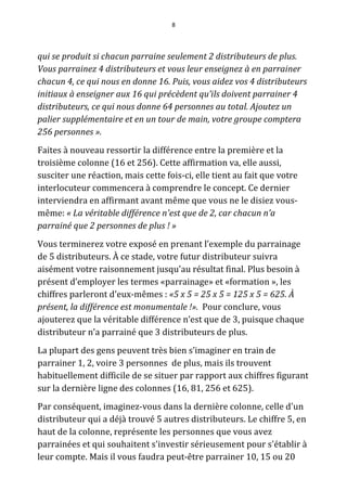 8




qui se produit si chacun parraine seulement 2 distributeurs de plus.
Vous parrainez 4 distributeurs et vous leur enseignez à en parrainer
chacun 4, ce qui nous en donne 16. Puis, vous aidez vos 4 distributeurs
initiaux à enseigner aux 16 qui précèdent qu’ils doivent parrainer 4
distributeurs, ce qui nous donne 64 personnes au total. Ajoutez un
palier supplémentaire et en un tour de main, votre groupe comptera
256 personnes ».
Faites à nouveau ressortir la différence entre la première et la
troisième colonne (16 et 256). Cette affirmation va, elle aussi,
susciter une réaction, mais cette fois-ci, elle tient au fait que votre
interlocuteur commencera à comprendre le concept. Ce dernier
interviendra en affirmant avant même que vous ne le disiez vous-
même: « La véritable différence n'est que de 2, car chacun n’a
parrainé que 2 personnes de plus ! »
Vous terminerez votre exposé en prenant l’exemple du parrainage
de 5 distributeurs. À ce stade, votre futur distributeur suivra
aisément votre raisonnement jusqu'au résultat final. Plus besoin à
présent d’employer les termes «parrainage» et «formation », les
chiffres parleront d'eux-mêmes : «5 x 5 = 25 x 5 = 125 x 5 = 625. À
présent, la différence est monumentale !». Pour conclure, vous
ajouterez que la véritable différence n’est que de 3, puisque chaque
distributeur n’a parrainé que 3 distributeurs de plus.
La plupart des gens peuvent très bien s’imaginer en train de
parrainer 1, 2, voire 3 personnes de plus, mais ils trouvent
habituellement difficile de se situer par rapport aux chiffres figurant
sur la dernière ligne des colonnes (16, 81, 256 et 625).
Par conséquent, imaginez-vous dans la dernière colonne, celle d'un
distributeur qui a déjà trouvé 5 autres distributeurs. Le chiffre 5, en
haut de la colonne, représente les personnes que vous avez
parrainées et qui souhaitent s'investir sérieusement pour s'établir à
leur compte. Mais il vous faudra peut-être parrainer 10, 15 ou 20
 