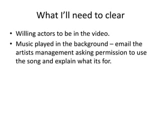 What I’ll need to clear
• Willing actors to be in the video.
• Music played in the background – email the
artists management asking permission to use
the song and explain what its for.

 