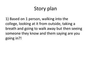 Story plan
1) Based on 1 person, walking into the
college, looking at it from outside, taking a
breath and going to walk away but then seeing
someone they know and them saying are you
going in?!

 