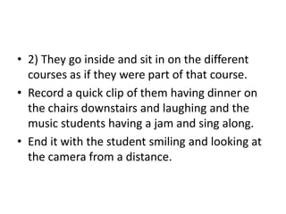 • 2) They go inside and sit in on the different
courses as if they were part of that course.
• Record a quick clip of them having dinner on
the chairs downstairs and laughing and the
music students having a jam and sing along.
• End it with the student smiling and looking at
the camera from a distance.

 