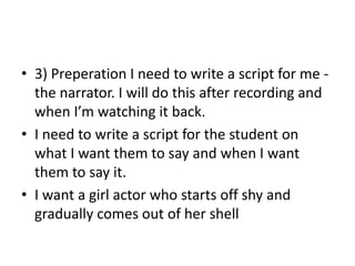 • 3) Preperation I need to write a script for me the narrator. I will do this after recording and
when I’m watching it back.
• I need to write a script for the student on
what I want them to say and when I want
them to say it.
• I want a girl actor who starts off shy and
gradually comes out of her shell

 