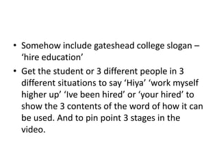 • Somehow include gateshead college slogan –
‘hire education’
• Get the student or 3 different people in 3
different situations to say ‘Hiya’ ‘work myself
higher up’ ‘Ive been hired’ or ‘your hired’ to
show the 3 contents of the word of how it can
be used. And to pin point 3 stages in the
video.

 