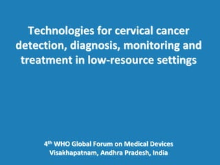 Technologies for cervical cancer
detection, diagnosis, monitoring and
treatment in low-resource settings
4th WHO Global Forum on Medical Devices
Visakhapatnam, Andhra Pradesh, India
 