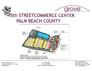 45th STREETCOMMERCE CENTER
               PALM BEACH COUNTY




                                                                    Grove Consulting LLC
Grove Consultores, S.L.                   Tlf.: 915316055           3720 Dixie Hwy - Suite B
C/ Antonio Maura, 20 – 1º Izqd            Fax: 915225784            West Palm Beach, FL 33405
28014 Madrid                     e-mail: info@groveconsultores.es   Tlf.: (1) 5619320150
 