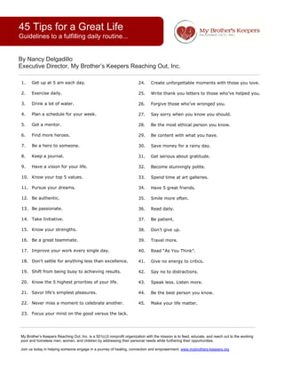 45 Tips for a Great Life
Guidelines to a fulfilling daily routine...                                                                                                       



By Nancy Delgadillo
Executive Director, My Brother’s Keepers Reaching Out, Inc.

 1.   Get up at 5 am each day.
                                                                       24.     Create unforgettable moments with those you love.

 2.   Exercise daily.
                                                                       25.     Write thank you letters to those who’ve helped you.

 3.   Drink a lot of water.                                            26.     Forgive those who’ve wronged you.
        
 4.   Plan a schedule for your week.                                   27.     Say sorry when you know you should.

 5.   Get a mentor.                                                    28.     Be the most ethical person you know.

 6.   Find more heroes.                                                29.     Be content with what you have.

 7.   Be a hero to someone.                                            30.     Save money for a rainy day.

 8.   Keep a journal.                                                  31.     Get serious about gratitude.

 9.   Have a vision for your life.                                     32.     Become stunningly polite.

 10. Know your top 5 values.                                           33.     Spend time at art galleries.

 11. Pursue your dreams.                                               34.     Have 5 great friends.

 12. Be authentic.                                                     35.     Smile more often.

 13. Be passionate.                                                    36.     Read daily.

 14. Take Initiative.                                                  37.     Be patient.

 15. Know your strengths.                                              38.     Don’t give up.

 16. Be a great teammate.                                              39.     Travel more.

 17. Improve your work every single day.                               40.     Read “As You Think”.

 18. Don’t settle for anything less than excellence.                   41.     Give no energy to critics.

 19. Shift from being busy to achieving results.                       42.     Say no to distractions.

 20. Know the 5 highest priorities of your life.                       43.     Speak less. Listen more.

 21. Savor life’s simplest pleasures.                                  44.     Be the best person you know.

 22. Never miss a moment to celebrate another.                         45.     Make your life matter. 

 23. Focus your mind on the good versus the lack. 




My Brother’s Keepers Reaching Out, Inc. is a 501(c)3 nonprofit organization with the mission is to feed, educate, and reach out to the working
poor and homeless men, women, and children by addressing their personal needs while furthering their opportunities.

Join us today in helping someone engage in a journey of healing, connection and empowerment. www.mybrothers-keepers.org  
 