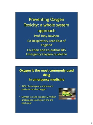 Preventing Oxygen
    Toxicity: a whole system
            approach
           Prof Tony Davison
       Co-Respiratory Lead East of
                 England
       Co-Chair and Co-author BTS
      Emergency Oxygen Guideline



Oxygen is the most commonly used
               drug
     in emergency medicine
• 34% of emergency ambulance
  patients receive oxygen

• Oxygen is used in about 2 million
  ambulance journeys in the UK
  each year




                                      1
 