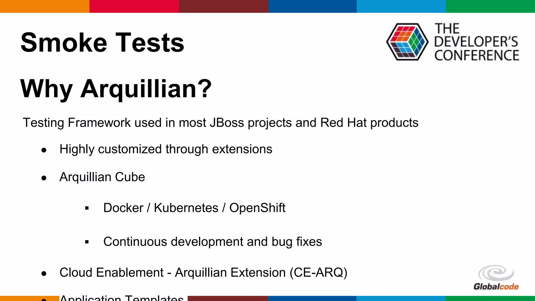 Globalcode – Open4education
Smoke Tests
Why Arquillian?
Testing Framework used in most JBoss projects and Red Hat products
● Highly customized through extensions
● Arquillian Cube
 Docker / Kubernetes / OpenShift
 Continuous development and bug fixes
● Cloud Enablement - Arquillian Extension (CE-ARQ)
 