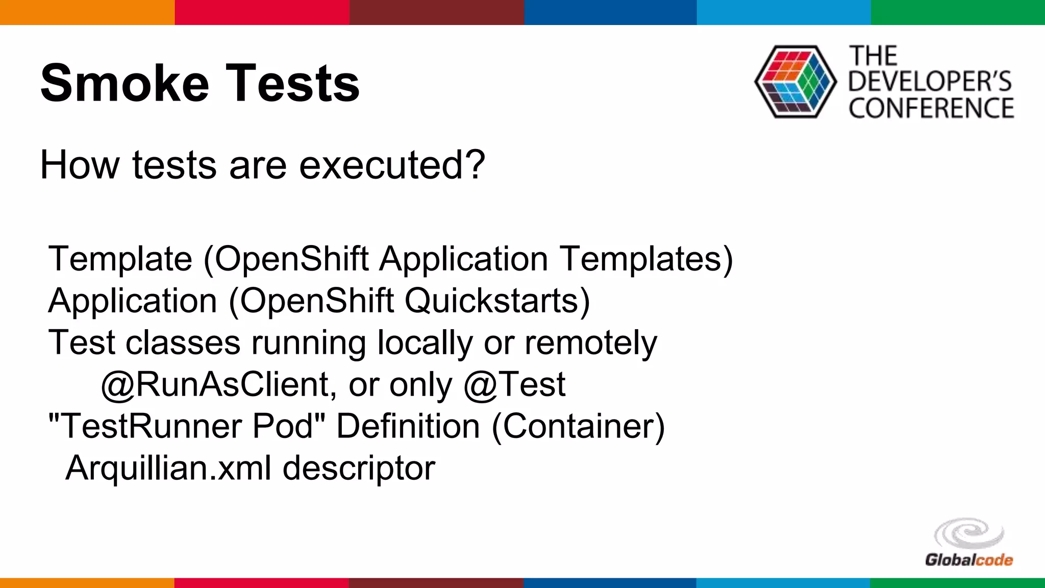 Globalcode – Open4education
Smoke Tests
How tests are executed?
Template (OpenShift Application Templates)
Application (OpenShift Quickstarts)
Test classes running locally or remotely
@RunAsClient, or only @Test
"TestRunner Pod" Definition (Container)
Arquillian.xml descriptor
 