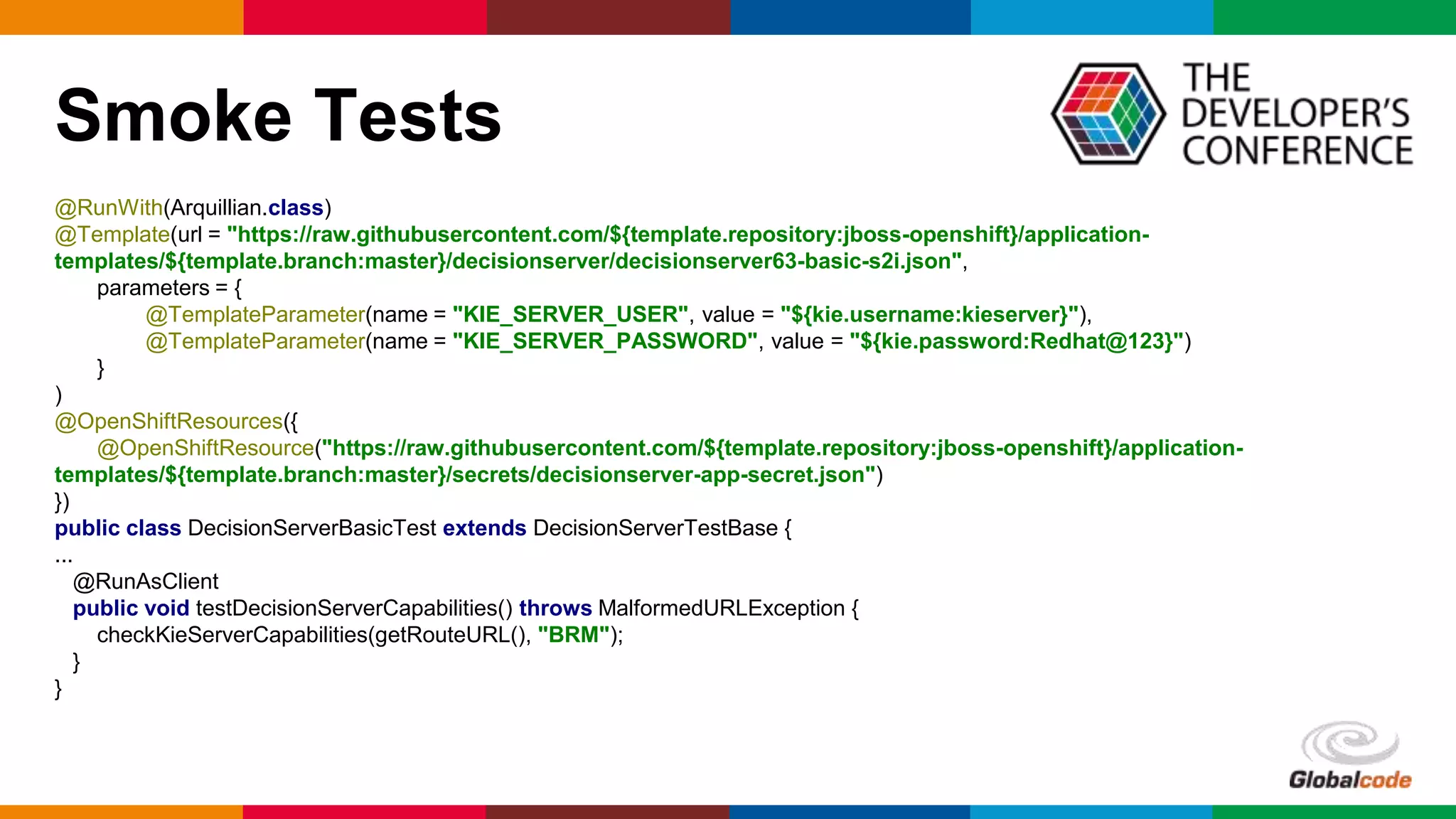 Globalcode – Open4education
Smoke Tests
@RunWith(Arquillian.class)
@Template(url = "https://raw.githubusercontent.com/${template.repository:jboss-openshift}/application-
templates/${template.branch:master}/decisionserver/decisionserver63-basic-s2i.json",
parameters = {
@TemplateParameter(name = "KIE_SERVER_USER", value = "${kie.username:kieserver}"),
@TemplateParameter(name = "KIE_SERVER_PASSWORD", value = "${kie.password:Redhat@123}")
}
)
@OpenShiftResources({
@OpenShiftResource("https://raw.githubusercontent.com/${template.repository:jboss-openshift}/application-
templates/${template.branch:master}/secrets/decisionserver-app-secret.json")
})
public class DecisionServerBasicTest extends DecisionServerTestBase {
...
@RunAsClient
public void testDecisionServerCapabilities() throws MalformedURLException {
checkKieServerCapabilities(getRouteURL(), "BRM");
}
}
 