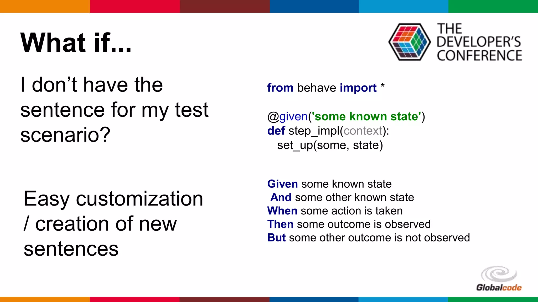 Globalcode – Open4education
What if...
I don’t have the
sentence for my test
scenario?
Easy customization
/ creation of new
sentences
from behave import *
@given('some known state')
def step_impl(context):
set_up(some, state)
Given some known state
And some other known state
When some action is taken
Then some outcome is observed
But some other outcome is not observed
 