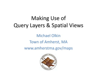 Making Use of
Query Layers & Spatial Views
Michael Olkin
Town of Amherst, MA
www.amherstma.gov/maps
 