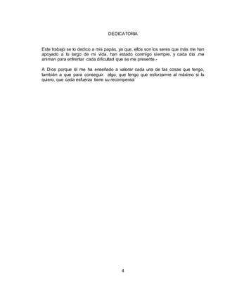 4
DEDICATORIA
Este trabajo se lo dedico a mis papás, ya que, ellos son los seres que más me han
apoyado a lo largo de mi vida, han estado conmigo siempre, y cada día ,me
animan para enfrentar cada dificultad que se me presente.-
A Dios porque él me ha enseñado a valorar cada una de las cosas que tengo,
también a que para conseguir algo, que tengo que esforzarme al máximo si lo
quiero, que cada esfuerzo tiene su recompensa
 