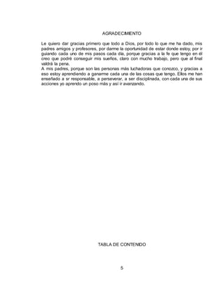 5
AGRADECIMIENTO
Le quiero dar gracias primero que todo a Dios, por todo lo que me ha dado, mis
padres amigos y profesores, por darme la oportunidad de estar donde estoy, por ir
guiando cada uno de mis pasos cada día, porque gracias a la fe que tengo en él
creo que podré conseguir mis sueños, claro con mucho trabajo, pero que al final
valdrá la pena.
A mis padres, porque son las personas más luchadoras que conozco, y gracias a
eso estoy aprendiendo a ganarme cada una de las cosas que tengo. Ellos me han
enseñado a sr responsable, a perseverar, a ser disciplinada, con cada una de sus
acciones yo aprendo un poso más y así ir avanzando.
TABLA DE CONTENIDO
 
