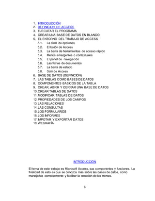 6
1. INTRODUCCIÓN
2. DEFINICION DE ACCESS
3. EJECUTAR EL PROGRAMA
4. CREAR UNA BASE DE DATOS EN BLANCO
5. EL ENTORNO DEL TRABAJO DE ACCESS
5.1. La cinta de opciones
5.2. El botón de Access
5.3. La barra de herramientas de acceso rápido
5.4. Menús emergentes o contextuales
5.5. El panel de navegación
5.6. Las fichas de documentos
5.7. La barra de estado
5.8. Salir de Access
6. BASE DE DATOS (DEFINICIÓN)
7. LAS TABLAS COMO BASES DE DATOS
8. COMPONENTES BASICOS DE LA TABLA
9. CREAR, ABRIR Y CERRAR UNA BASE DE DATOS
10.CREAR TABLAS DE DATOS
11.MODIFICAR TABLAS DE DATOS
12.PROPIEDADES DE LOS CAMPOS
13.LAS RELACIONES
14.LAS CONSULTAS
15.LOS FORMULARIOS
16.LOS INFORMES
17.IMPOTAR Y EXPORTAR DATOS
18.WEGRAFÍA
INTRODUCCIÓN
El tema de este trabajo es Microsoft Access, sus componentes y funciones. La
finalidad de esto es que se conozca más sobre las bases de datos, como
manejarlas correctamente y facilitar la creación de las mimas.
 