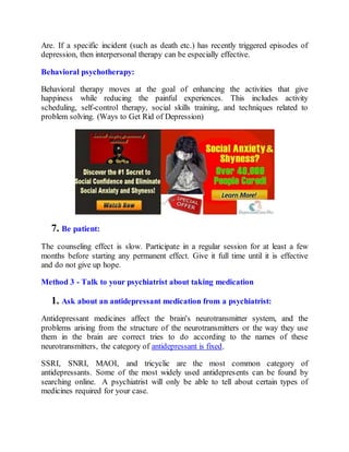 Are. If a specific incident (such as death etc.) has recently triggered episodes of
depression, then interpersonal therapy can be especially effective.
Behavioral psychotherapy:
Behavioral therapy moves at the goal of enhancing the activities that give
happiness while reducing the painful experiences. This includes activity
scheduling, self-control therapy, social skills training, and techniques related to
problem solving. (Ways to Get Rid of Depression)
7. Be patient:
The counseling effect is slow. Participate in a regular session for at least a few
months before starting any permanent effect. Give it full time until it is effective
and do not give up hope.
Method 3 - Talk to your psychiatrist about taking medication
1. Ask about an antidepressant medication from a psychiatrist:
Antidepressant medicines affect the brain's neurotransmitter system, and the
problems arising from the structure of the neurotransmitters or the way they use
them in the brain are correct tries to do according to the names of these
neurotransmitters, the category of antidepressant is fixed.
SSRI, SNRI, MAOI, and tricyclic are the most common category of
antidepressants. Some of the most widely used antidepresents can be found by
searching online. A psychiatrist will only be able to tell about certain types of
medicines required for your case.
 