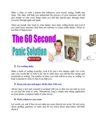Make a diary to write a pattern that influences your mood, energy, health and
sleep. The diary will help you understand the process of your emotions and will
give insight on why some things make you feel that special type, through which
you pass through again and again.
There are people who teach to write diaries, have diary writing books and even if
you need more structure, then there are websites to create online diaries. (Ways to
Get Rid of Depression)
2. Try writing daily:
Make a habit of writing everyday, even if it's just a few minutes right. For a few
days you would like to write a lot, but in other days you will feel less energy and
excitement in writing. The number of times you write will be as easy as writing, so
keep scratched to write so that it can help you.
3. Keep your pen and paper all the time with you:
Always have a pen and a journal or notepad with you so that you can write as soon
as you feel the need to write. Alternatively, keep a simple note taking application
on your phone, computer tablet or other device.
4. Write whatever you want:
Let words out, and if they do not make any sense then do not worry. Do not worry
about spelling, grammar, or style; And do not worry about what others will think
about it.
 