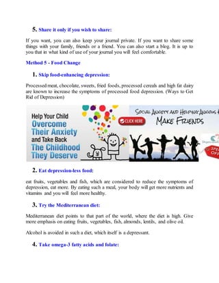 5. Share it only if you wish to share:
If you want, you can also keep your journal private. If you want to share some
things with your family, friends or a friend. You can also start a blog. It is up to
you that in what kind of use of your journal you will feel comfortable.
Method 5 - Food Change
1. Skip food-enhancing depression:
Processed meat, chocolate, sweets, fried foods, processed cereals and high fat dairy
are known to increase the symptoms of processed food depression. (Ways to Get
Rid of Depression)
2. Eat depression-less food:
eat fruits, vegetables and fish, which are considered to reduce the symptoms of
depression, eat more. By eating such a meal, your body will get more nutrients and
vitamins and you will feel more healthy.
3. Try the Mediterranean diet:
Mediterranean diet points to that part of the world, where the diet is high. Give
more emphasis on eating fruits, vegetables, fish, almonds, lentils, and olive oil.
Alcohol is avoided in such a diet, which itself is a depressant.
4. Take omega-3 fatty acids and folate:
 