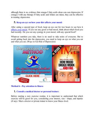 although there is no evidence that omega-3 fatty acids alone can cure depression. If
omega-3 with any therapy If fatty acids and folates are taken, they can be effective
in treating depression.
5. Keep an eye on how your diet affects your mood:
After eating a special type of food, keep an eye out for two hours to see how it
affects your mood. If you see any good or bad mood, think about which food you
had recently. Do you see any synergy in your mood, with any special food?
Whatever nutrition you take, there is no need to take notes of everyone. But to
avoid getting back into the depression, you need to keep an eye on what you eat
and what you eat. (Ways to Get Rid of Depression)
Method 6 - Pay attention to fitness
1. Consult a medical doctor or personal trainer:
Before starting a new exercise routine, it is important to understand that which
exercise will be good for you, considering your interest, size / shape, and injuries
(if any). Meet a doctor or private trainer to know your fitness level.
 