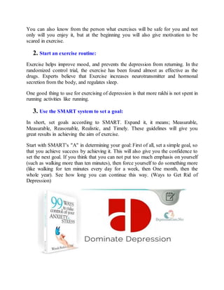You can also know from the person what exercises will be safe for you and not
only will you enjoy it, but at the beginning you will also give motivation to be
scared in exercise.
2. Start an exercise routine:
Exercise helps improve mood, and prevents the depression from returning. In the
randomized control trial, the exercise has been found almost as effective as the
drugs. Experts believe that Exercise increases neurotransmitter and hormonal
secretion from the body, and regulates sleep.
One good thing to use for exercising of depression is that more rakhi is not spent in
running activities like running.
3. Use the SMART system to set a goal:
In short, set goals according to SMART. Expand it, it means; Measurable,
Measurable, Reasonable, Realistic, and Timely. These guidelines will give you
great results in achieving the aim of exercise.
Start with SMART's "A" in determining your goal: First of all, set a simple goal, so
that you achieve success by achieving it. This will also give you the confidence to
set the next goal. If you think that you can not put too much emphasis on yourself
(such as walking more than ten minutes), then force yourself to do something more
(like walking for ten minutes every day for a week, then One month, then the
whole year). See how long you can continue this way. (Ways to Get Rid of
Depression)
 