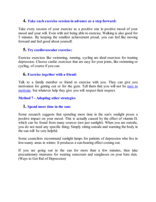 4. Take each exercise session in advance as a step forward:
Take every session of your exercise as a positive one in positive mood of your
mood and your will. Even with not being able to exercise, Walking is also good for
5 minutes. By keeping the smallest achievement proud, you can feel like moving
forward and feel good about yourself.
5. Try cardiovascular exercise:
Exercise exercises like swimming, running, cycling are ideal exercises for treating
depression. Choose cardio exercises that are easy for your joints, like swimming or
cycling, of course if you can.
6. Exercise together with a friend:
Talk to a family member or friend to exercise with you. They can give you
motivation for getting out or for the gym. Tell them that you will not be easy to
motivate, but whatever help they give you will respect their respect.
Method 7 - Adopting other strategies
1. Spend more time in the sun:
Some research suggests that spending more time in the sun's sunlight poses a
positive impact on your mood. This is actually caused by the effect of vitamin D,
which can be found from many sources (not just sunlight). When you are outside,
you do not need any specific thing; Simply sitting outside and warming the body in
the sun will be very helpful.
Some councilors recommend sunlight lamps for patients of depression who live in
low-sunny areas in winter; It produces a sun-bearing effect coming out.
If you are going out in the sun for more than a few minutes, then take
precautionary measures for wearing sunscreen and sunglasses on your bare skin.
(Ways to Get Rid of Depression)
 