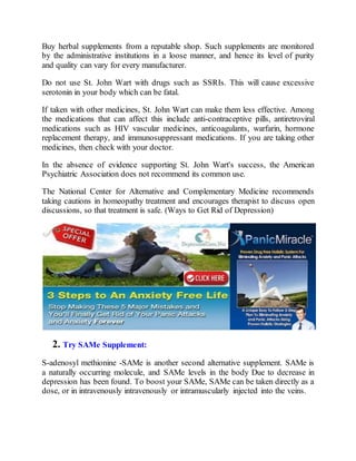 Buy herbal supplements from a reputable shop. Such supplements are monitored
by the administrative institutions in a loose manner, and hence its level of purity
and quality can vary for every manufacturer.
Do not use St. John Wart with drugs such as SSRIs. This will cause excessive
serotonin in your body which can be fatal.
If taken with other medicines, St. John Wart can make them less effective. Among
the medications that can affect this include anti-contraceptive pills, antiretroviral
medications such as HIV vascular medicines, anticoagulants, warfarin, hormone
replacement therapy, and immunosuppressant medications. If you are taking other
medicines, then check with your doctor.
In the absence of evidence supporting St. John Wart's success, the American
Psychiatric Association does not recommend its common use.
The National Center for Alternative and Complementary Medicine recommends
taking cautions in homeopathy treatment and encourages therapist to discuss open
discussions, so that treatment is safe. (Ways to Get Rid of Depression)
2. Try SAMe Supplement:
S-adenosyl methionine -SAMe is another second alternative supplement. SAMe is
a naturally occurring molecule, and SAMe levels in the body Due to decrease in
depression has been found. To boost your SAMe, SAMe can be taken directly as a
dose, or in intravenously intravenously or intramuscularly injected into the veins.
 