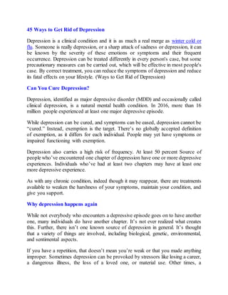 45 Ways to Get Rid of Depression
Depression is a clinical condition and it is as much a real merge as winter cold or
flu. Someone is really depression, or a sharp attack of sadness or depression, it can
be known by the severity of these emotions or symptoms and their frequent
occurrence. Depression can be treated differently in every person's case, but some
precautionary measures can be carried out, which will be effective in most people's
case. By correct treatment, you can reduce the symptoms of depression and reduce
its fatal effects on your lifestyle. (Ways to Get Rid of Depression)
Can You Cure Depression?
Depression, identified as major depressive disorder (MDD) and occasionally called
clinical depression, is a natural mental health condition. In 2016, more than 16
million people experienced at least one major depressive episode.
While depression can be cured, and symptoms can be eased, depression cannot be
“cured.” Instead, exemption is the target. There’s no globally accepted definition
of exemption, as it differs for each individual. People may yet have symptoms or
impaired functioning with exemption.
Depression also carries a high risk of frequency. At least 50 percent Source of
people who’ve encountered one chapter of depression have one or more depressive
experiences. Individuals who’ve had at least two chapters may have at least one
more depressive experience.
As with any chronic condition, indeed though it may reappear, there are treatments
available to weaken the harshness of your symptoms, maintain your condition, and
give you support.
Why depression happens again
While not everybody who encounters a depressive episode goes on to have another
one, many individuals do have another chapter. It’s not ever realized what creates
this. Further, there isn’t one known source of depression in general. It’s thought
that a variety of things are involved, including biological, genetic, environmental,
and sentimental aspects.
If you have a repetition, that doesn’t mean you’re weak or that you made anything
improper. Sometimes depression can be provoked by stressors like losing a career,
a dangerous illness, the loss of a loved one, or material use. Other times, a
 