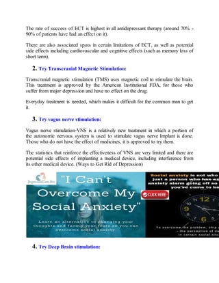 The rate of success of ECT is highest in all antidepressant therapy (around 70% -
90% of patients have had an effect on it).
There are also associated spots in certain limitations of ECT, as well as potential
side effects including cardiovascular and cognitive effects (such as memory loss of
short term).
2. Try Transcranial Magnetic Stimulation:
Transcranial magnetic stimulation (TMS) uses magnetic coil to stimulate the brain.
This treatment is approved by the American Institutional FDA, for those who
suffer from major depression and have no effect on the drug.
Everyday treatment is needed, which makes it difficult for the common man to get
it.
3. Try vagus nerve stimulation:
Vagus nerve stimulation-VNS is a relatively new treatment in which a portion of
the autonomic nervous system is used to stimulate vagus nerve Implant is done.
Those who do not have the effect of medicines, it is approved to try them.
The statistics that reinforce the effectiveness of VNS are very limited and there are
potential side effects of implanting a medical device, including interference from
its other medical device. (Ways to Get Rid of Depression)
4. Try Deep Brain stimulation:
 