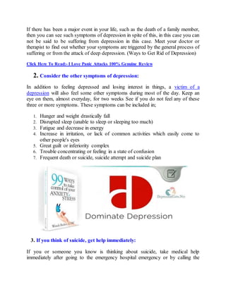 If there has been a major event in your life, such as the death of a family member,
then you can see such symptoms of depression in spite of this, in this case you can
not be said to be suffering from depression in this case. Meet your doctor or
therapist to find out whether your symptoms are triggered by the general process of
suffering or from the attack of deep depression. (Ways to Get Rid of Depression)
Click Here To Read:- I Love Panic Attacks 100% Genuine Review
2. Consider the other symptoms of depression:
In addition to feeling depressed and losing interest in things, a victim of a
depression will also feel some other symptoms during most of the day. Keep an
eye on them, almost everyday, for two weeks See if you do not feel any of these
three or more symptoms. These symptoms can be included in;
1. Hunger and weight drastically fall
2. Disrupted sleep (unable to sleep or sleeping too much)
3. Fatigue and decrease in energy
4. Increase in irritation, or lack of common activities which easily come to
other people's eyes
5. Great guilt or inferiority complex
6. Trouble concentrating or feeling in a state of confusion
7. Frequent death or suicide, suicide attempt and suicide plan
3. If you think of suicide, get help immediately:
If you or someone you know is thinking about suicide, take medical help
immediately after going to the emergency hospital emergency or by calling the
 