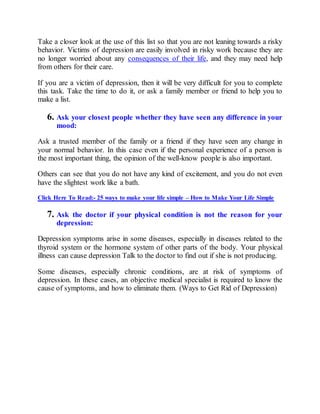 Take a closer look at the use of this list so that you are not leaning towards a risky
behavior. Victims of depression are easily involved in risky work because they are
no longer worried about any consequences of their life, and they may need help
from others for their care.
If you are a victim of depression, then it will be very difficult for you to complete
this task. Take the time to do it, or ask a family member or friend to help you to
make a list.
6. Ask your closest people whether they have seen any difference in your
mood:
Ask a trusted member of the family or a friend if they have seen any change in
your normal behavior. In this case even if the personal experience of a person is
the most important thing, the opinion of the well-know people is also important.
Others can see that you do not have any kind of excitement, and you do not even
have the slightest work like a bath.
Click Here To Read:- 25 ways to make your life simple – How to Make Your Life Simple
7. Ask the doctor if your physical condition is not the reason for your
depression:
Depression symptoms arise in some diseases, especially in diseases related to the
thyroid system or the hormone system of other parts of the body. Your physical
illness can cause depression Talk to the doctor to find out if she is not producing.
Some diseases, especially chronic conditions, are at risk of symptoms of
depression. In these cases, an objective medical specialist is required to know the
cause of symptoms, and how to eliminate them. (Ways to Get Rid of Depression)
 