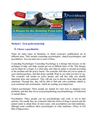 Method 2 - Seek professional help
1. Choose a psychiatrist:
There are many types of therapists, in which everyone's qualifications are in
different areas. They include counseling psychologists, clinical psychologists, and
psychiatrists. You can meet one or more of these
Counseling Psychologist: Counseling Psychology is a therapy that focuses on the
technique of help, and helps people get out of difficult times of life. This therapy
can be taken for a longer or a short time, and often its nature is ensured according
to the problem and the goal is based. The councilor will often ask you to speak on
your careful questions, and then listen carefully Want to say what you have to say.
The councilor will remain an active listener and will also help you identify
important ideas and sentences. They will ask you to discuss these ideas long and
emotional. Through this, they will be able to find and solve problems related to
your emotional and environment, which are creating your depression.
Clinical psychologist: These people are trained for such tests to diagnose your
problems, and thus they focus on psychopathology psychopathology, or behavioral
or mental illness.
Psychiatrists: These people can use psychotherapy and scale or test in their
practice, but usually they are contacted when the choice of drugs is present and the
patient wants to adopt them. In most cases, only psychiatrists can write medicines,
although some conditions allow psychologists to write medicines. (Ways to Get
Rid of Depression)
 