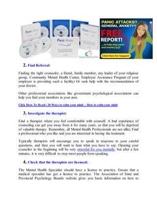 2. Find Referral:
Finding the right counselor, a friend, family member, any leader of your religious
group, Community Mental Health Center, Employee Assistance Program (if your
employer is providing such a facility) Or seek help with the recommendation of
your doctor.
Other professional associations like government psychological associations can
help you find your members in your area.
Click Here To Read:- 20 Ways to calm your mind – How to calm your mind
3. Investigate the therapist:
Find a therapist where you feel comfortable with yourself. A bad experience of
counseling can get you away from it for many years, so that you will be deprived
of valuable therapy. Remember, all Mental Health Professionals are not alike; Find
a professional who you like and you are interested in having the treatment.
Typically therapists will encourage you to speak in response to your careful
questions, and then you will want to hear what you have to say. Opening your
councilor in the beginning will be very stressful for you mentally, but after a few
minutes, it is very difficult to stop most people from speaking.
4. Check that the therapists are licensed:
The Mental Health Specialist should have a license to practice. Ensure that a
medical specialist has got a license to practice. The Association of State and
Provincial Psychology Boards website gives you basic information on how to
 