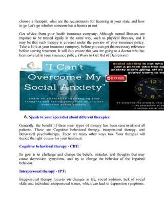 choose a therapist, what are the requirements for licensing in your state, and how
to go Let's go whether someone has a license or not
Get advice from your health insurance company: Although mental illnesses are
required to be treated legally in the same way, such as physical illnesses, and it
may be that such therapy is covered under the purview of your insurance policy.
Take a look at your insurance company, before you can get the necessary reference
before starting treatment. It will also ensure that you are going to a doctor who has
been covered in your insurance policy. (Ways to Get Rid of Depression)
6. Speak to your specialist about different therapies:
Generally, the benefit of three main types of therapy has been seen in almost all
patients. These are Cognitive behavioral therapy, interpersonal therepy, and
Behavioral psychotherapy. There are many other ways too. Your therapist will
decide the right course for your treatment.
Cognitive behavioral therapy - CBT:
Its goal is to challenge and change the beliefs, attitudes, and thoughts that may
cause depression symptoms, and try to change the behavior of the impaired
behavior.
Interpersonal therapy - IPT:
Interpersonal therapy focuses on changes in life, social isolation, lack of social
skills and individual interpersonal issues, which can lead to depression symptoms.
 