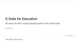 Google conﬁdential | Do not distribute
October 2016
G Suite for Education
45 ways to start using Google tools in the classroom
 
