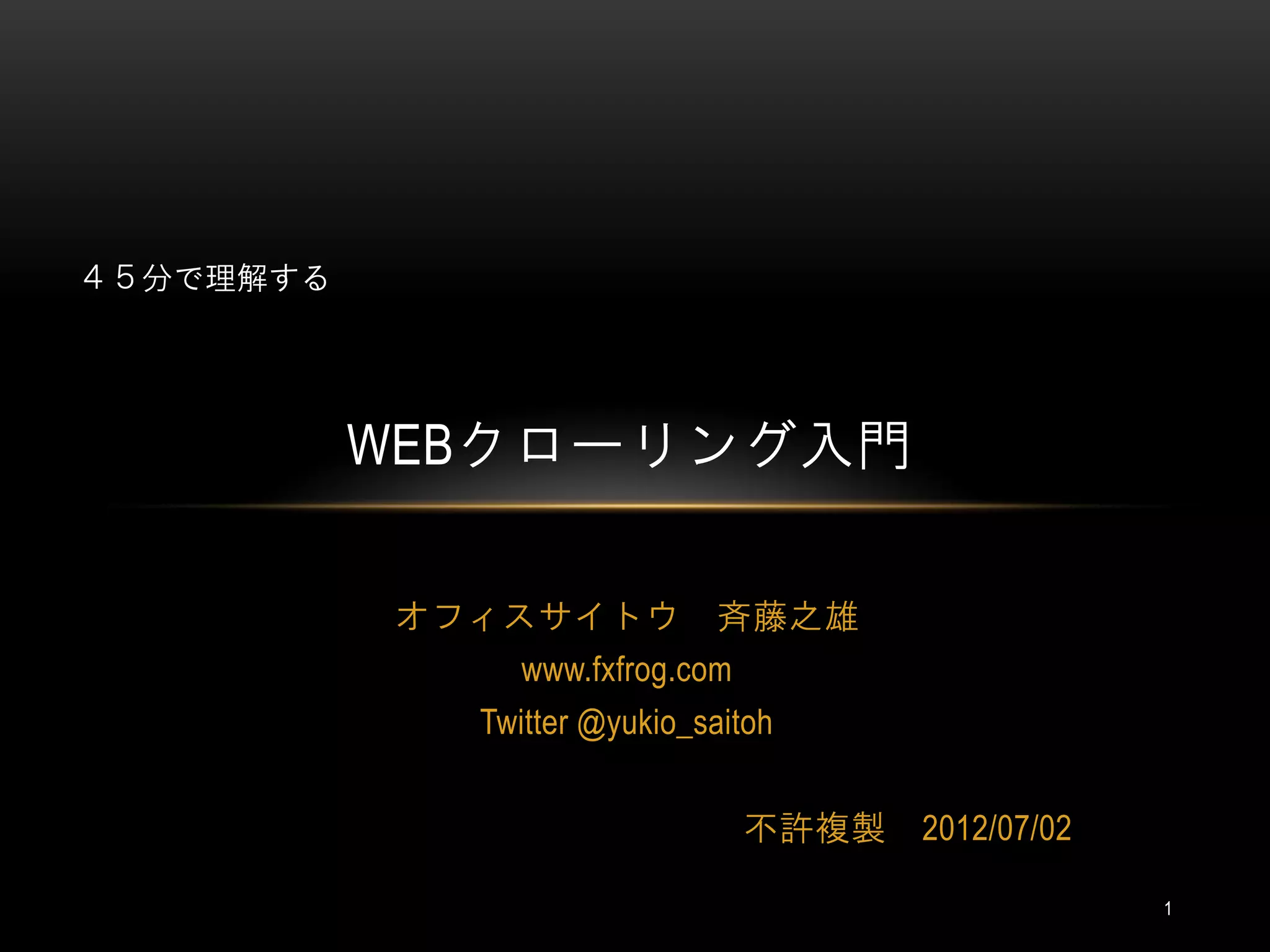 ４５分で理解する




           WEBクローリング入門

           オフィスサイトウ 斉藤之雄
               www.fxfrog.com
              Twitter @yukio_saitoh


                                不許複製   2012/07/02

                                                    1
 