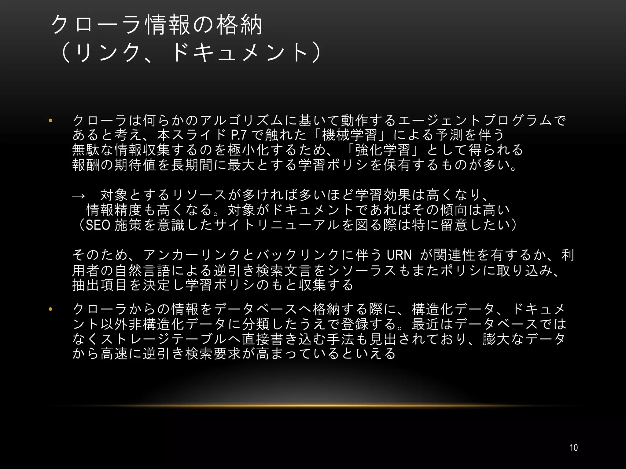 クローラ情報の格納
（リンク、ドキュメント）

•   クローラは何らかのアルゴリズムに基いて動作するエージェントプログラムで
    あると考え、本スライド P.7 で触れた「機械学習」による予測を伴う
    無駄な情報収集するのを極小化するため、「強化学習」として得られる
    報酬の期待値を長期間に最大とする学習ポリシを保有するものが多い。

    →  対象とするリソースが多ければ多いほど学習効果は高くなり、
     情報精度も高くなる。対象がドキュメントであればその傾向は高い
    （SEO 施策を意識したサイトリニューアルを図る際は特に留意したい）

    そのため、アンカーリンクとバックリンクに伴う URN が関連性を有するか、利
    用者の自然言語による逆引き検索文言をシソーラスもまたポリシに取り込み、
    抽出項目を決定し学習ポリシのもと収集する
•   クローラからの情報をデータベースへ格納する際に、構造化データ、ドキュメ
    ント以外非構造化データに分類したうえで登録する。最近はデータベースでは
    なくストレージテーブルへ直接書き込む手法も見出されており、膨大なデータ
    から高速に逆引き検索要求が高まっているといえる




                                          10
 