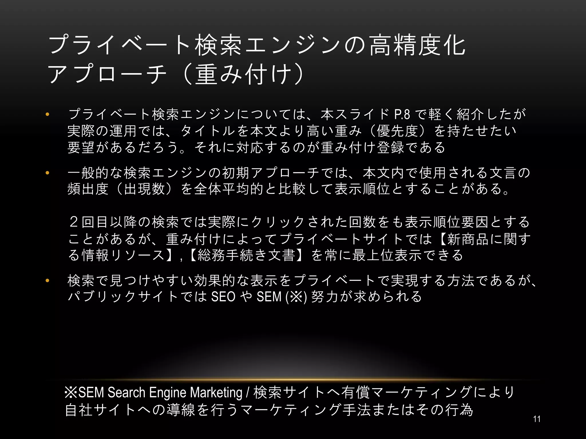 プライベート検索エンジンの高精度化
アプローチ（重み付け）
•   プライベート検索エンジンについては、本スライド P.8 で軽く紹介したが
    実際の運用では、タイトルを本文より高い重み（優先度）を持たせたい
    要望があるだろう。それに対応するのが重み付け登録である
•   一般的な検索エンジンの初期アプローチでは、本文内で使用される文言の
    頻出度（出現数）を全体平均的と比較して表示順位とすることがある。

    ２回目以降の検索では実際にクリックされた回数をも表示順位要因とする
    ことがあるが、重み付けによってプライベートサイトでは【新商品に関す
    る情報リソース】,【総務手続き文書】を常に最上位表示できる
•   検索で見つけやすい効果的な表示をプライベートで実現する方法であるが、
    パブリックサイトでは SEO や SEM (※) 努力が求められる




    ※SEM Search Engine Marketing / 検索サイトへ有償マーケティングにより
    自社サイトへの導線を行うマーケティング手法またはその行為                        11
 
