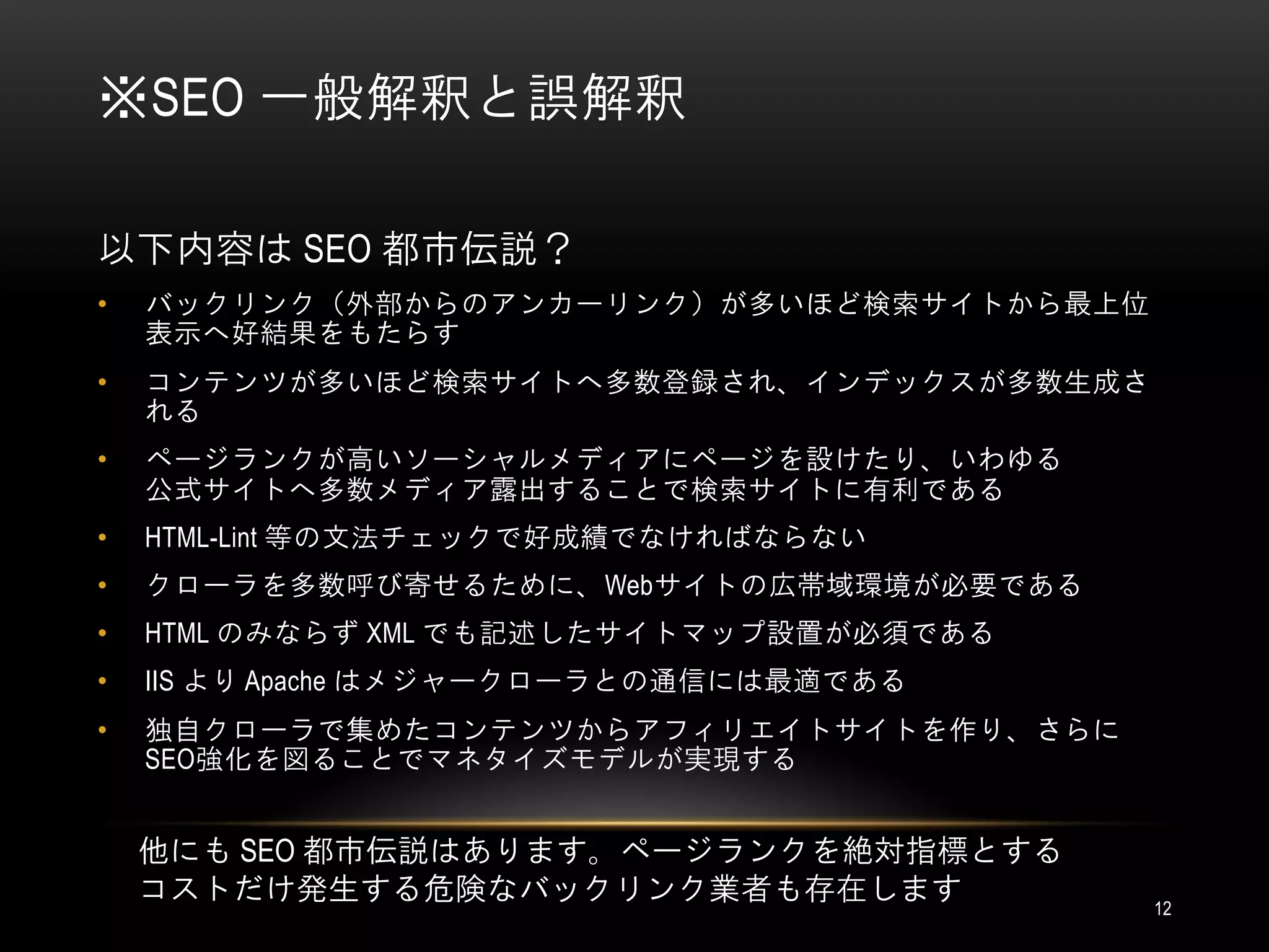※SEO 一般解釈と誤解釈

以下内容は SEO 都市伝説？
•   バックリンク（外部からのアンカーリンク）が多いほど検索サイトから最上位
    表示へ好結果をもたらす
•   コンテンツが多いほど検索サイトへ多数登録され、インデックスが多数生成さ
    れる
•   ページランクが高いソーシャルメディアにページを設けたり、いわゆる
    公式サイトへ多数メディア露出することで検索サイトに有利である
•   HTML-Lint 等の文法チェックで好成績でなければならない
•   クローラを多数呼び寄せるために、Webサイトの広帯域環境が必要である
•   HTML のみならず XML でも記述したサイトマップ設置が必須である
•   IIS より Apache はメジャークローラとの通信には最適である
•   独自クローラで集めたコンテンツからアフィリエイトサイトを作り、さらに
    SEO強化を図ることでマネタイズモデルが実現する


    他にも SEO 都市伝説はあります。ページランクを絶対指標とする
    コストだけ発生する危険なバックリンク業者も存在します            12
 