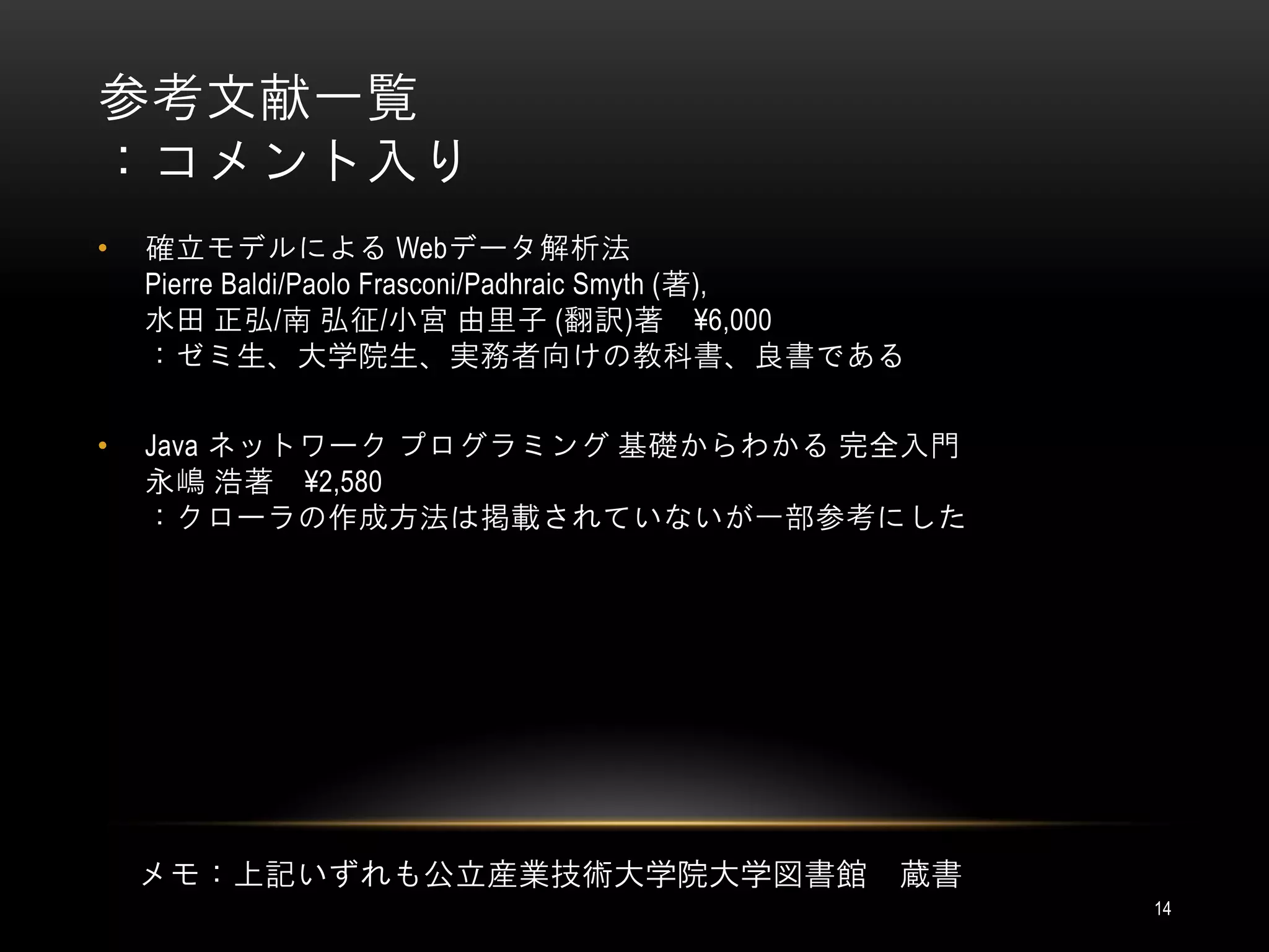 参考文献一覧
：コメント入り
•   確立モデルによる Webデータ解析法
    Pierre Baldi/Paolo Frasconi/Padhraic Smyth (著),
    水田 正弘/南 弘征/小宮 由里子 (翻訳)著 ¥6,000
    ：ゼミ生、大学院生、実務者向けの教科書、良書である

•   Java ネットワーク プログラミング 基礎からわかる 完全入門
    永嶋 浩著 ¥2,580
    ：クローラの作成方法は掲載されていないが一部参考にした




    メモ：上記いずれも公立産業技術大学院大学図書館                       蔵書
                                                       14
 