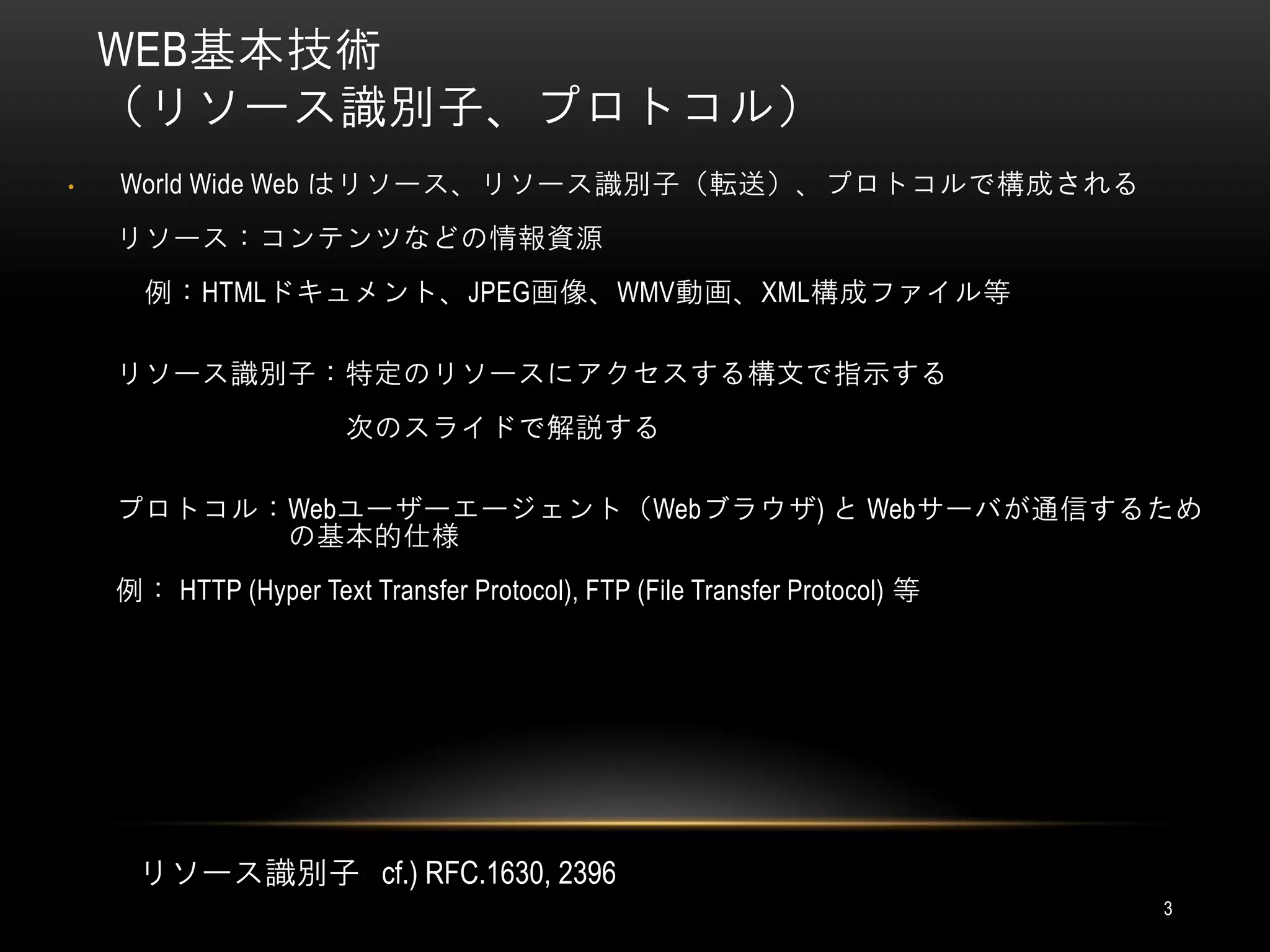 WEB基本技術
    （リソース識別子、プロトコル）
•   World Wide Web はリソース、リソース識別子（転送）、プロトコルで構成される
    リソース：コンテンツなどの情報資源
      例：HTMLドキュメント、JPEG画像、WMV動画、XML構成ファイル等

    リソース識別子：特定のリソースにアクセスする構文で指示する
                       次のスライドで解説する

    プロトコル：Webユーザーエージェント（Webブラウザ) と Webサーバが通信するため
          の基本的仕様
    例： HTTP (Hyper Text Transfer Protocol), FTP (File Transfer Protocol) 等




     リソース識別子 cf.) RFC.1630, 2396
                                                                             3
 